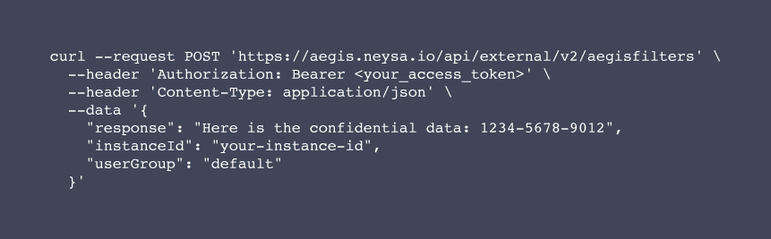 curl --request POST 'https://aegis.neysa.io/api/external/v2/aegisfilters' \

  --header 'Authorization: Bearer <your_access_token>' \

  --header 'Content-Type: application/json' \

  --data '{

    "response": "Here is the confidential data: 1234-5678-9012",

    "instanceId": "your-instance-id",

    "userGroup": "default"

  }'